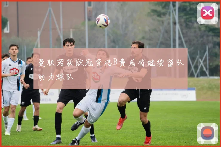 曼联若获欧冠资格B费或将继续留队助力球队