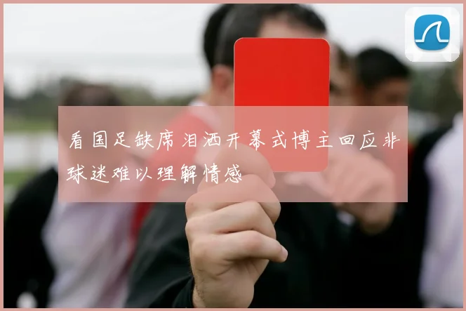 看国足缺席泪洒开幕式博主回应非球迷难以理解情感