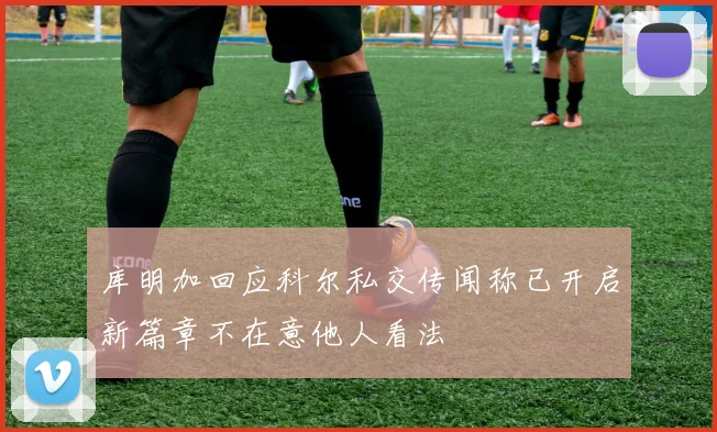 库明加回应科尔私交传闻称已开启新篇章不在意他人看法