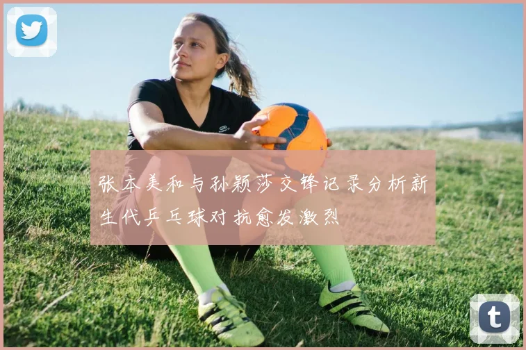 张本美和与孙颖莎交锋记录分析新生代乒乓球对抗愈发激烈