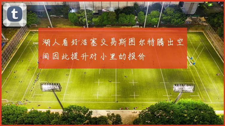 湖人看好活塞交易斯图尔特腾出空间因此提升对小里的报价
