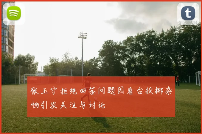 张玉宁拒绝回答问题因看台投掷杂物引发关注与讨论