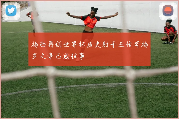梅西再创世界杯历史射手王传奇梅罗之争已成往事
