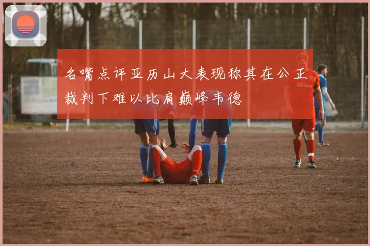 名嘴点评亚历山大表现称其在公正裁判下难以比肩巅峰韦德