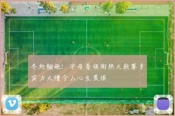乔约翰逊：字母哥领衔热火新赛季实力大增令人心生畏惧