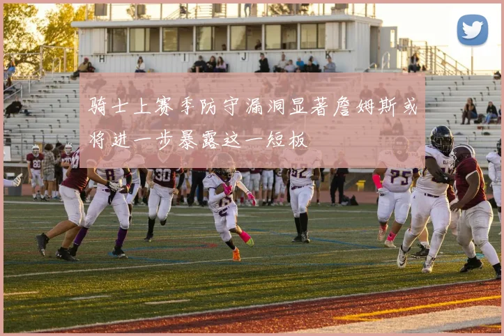 骑士上赛季防守漏洞显著詹姆斯或将进一步暴露这一短板