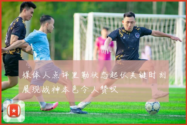 媒体人点评里勒状态起伏关键时刻展现战神本色令人赞叹