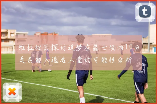 维拉纽瓦探讨追梦在爵士场均10分是否能入选名人堂的可能性分析