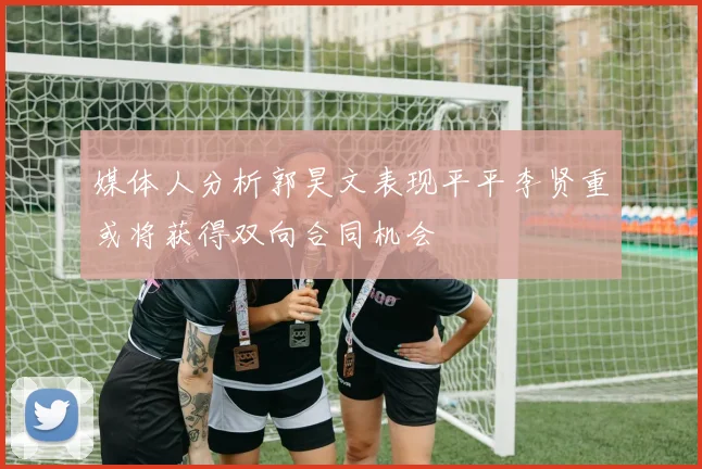 媒体人分析郭昊文表现平平李贤重或将获得双向合同机会