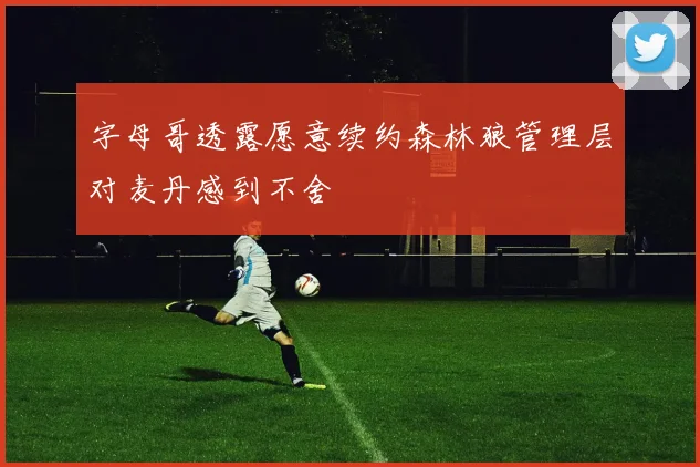 字母哥透露愿意续约森林狼管理层对麦丹感到不舍