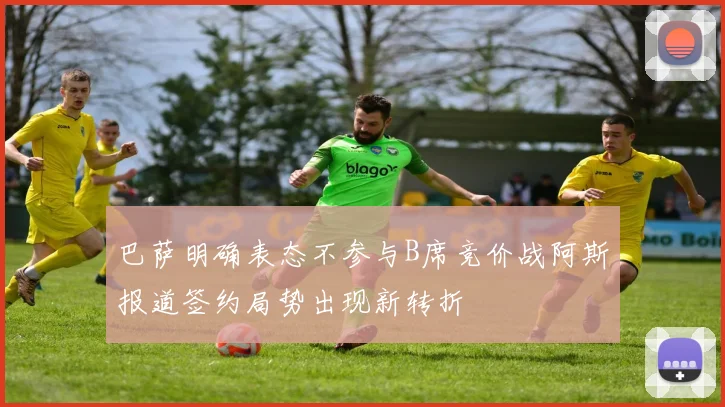巴萨明确表态不参与B席竞价战阿斯报道签约局势出现新转折
