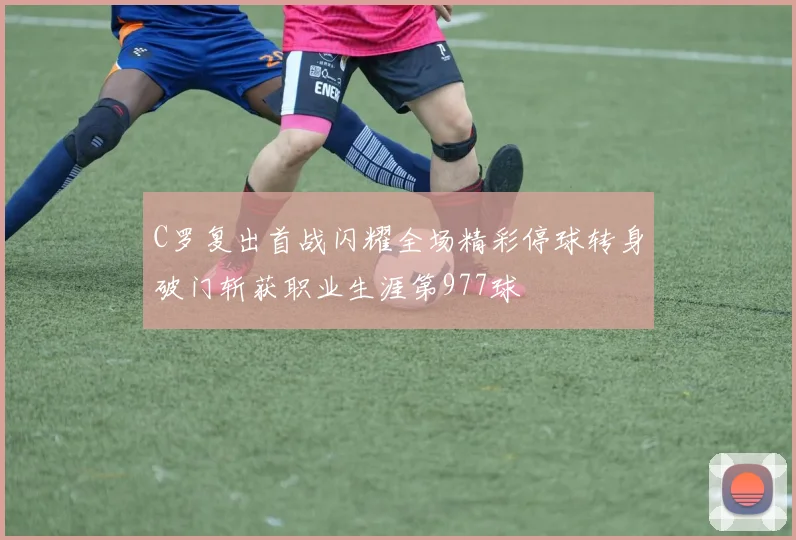 C罗复出首战闪耀全场精彩停球转身破门斩获职业生涯第977球