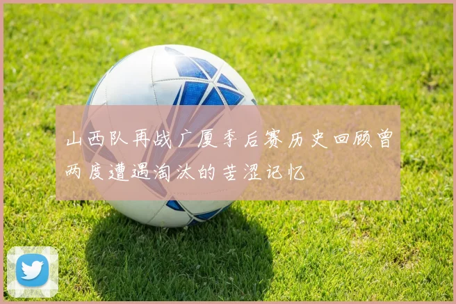 山西队再战广厦季后赛历史回顾曾两度遭遇淘汰的苦涩记忆