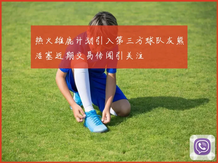 热火雄鹿计划引入第三方球队灰熊活塞近期交易传闻引关注
