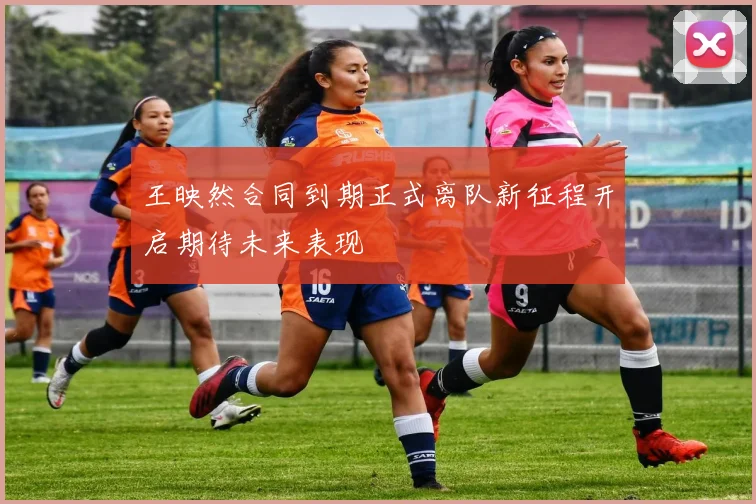 王映然合同到期正式离队新征程开启期待未来表现