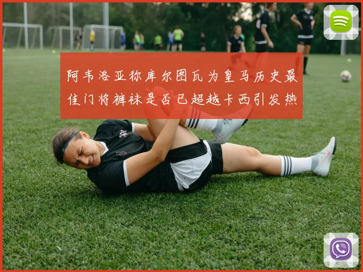 阿韦洛亚称库尔图瓦为皇马历史最佳门将裤袜是否已超越卡西引发热议