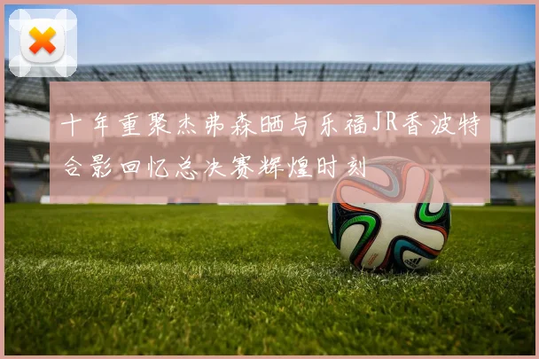 十年重聚杰弗森晒与乐福JR香波特合影回忆总决赛辉煌时刻