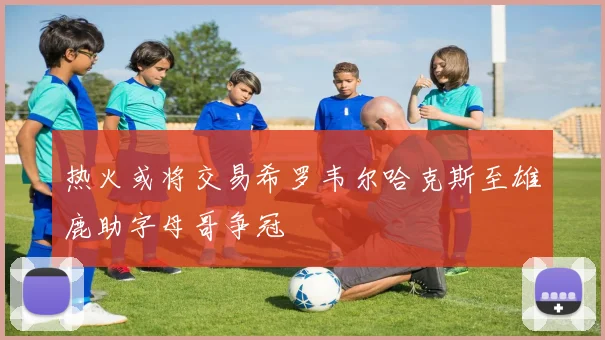 热火或将交易希罗韦尔哈克斯至雄鹿助字母哥争冠