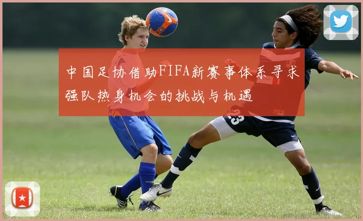 中国足协借助FIFA新赛事体系寻求强队热身机会的挑战与机遇