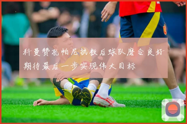 科曼赞孔帕尼执教后球队磨合良好期待最后一步实现伟大目标