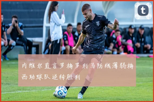 内维尔直言罗梅罗利马防线薄弱梅西助球队逆转胜利