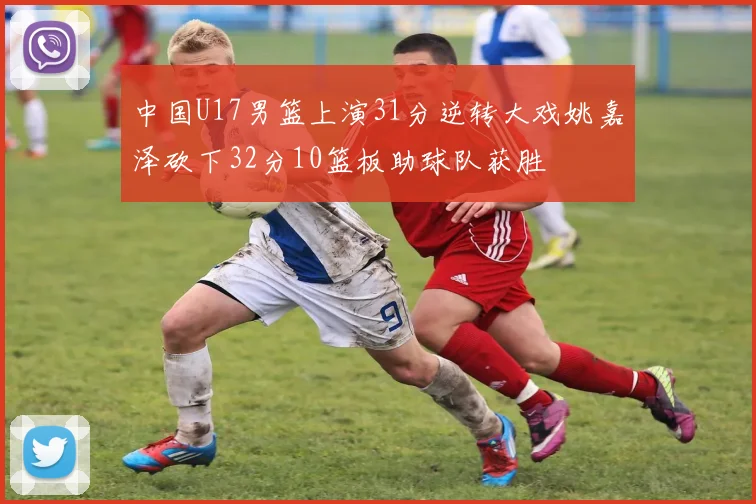 中国U17男篮上演31分逆转大戏姚嘉泽砍下32分10篮板助球队获胜