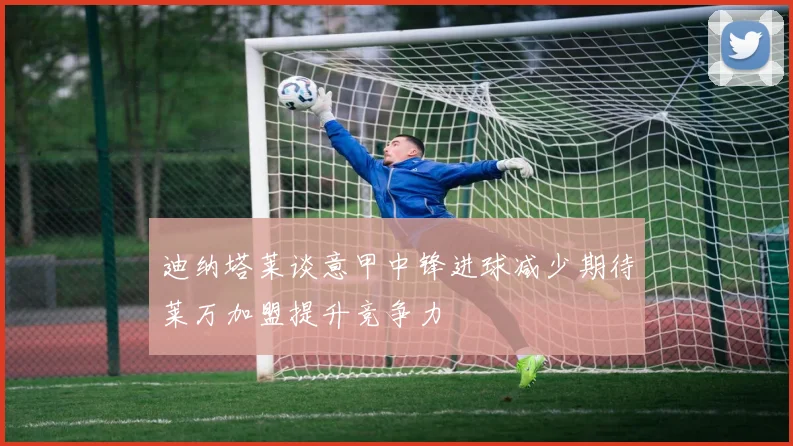 迪纳塔莱谈意甲中锋进球减少期待莱万加盟提升竞争力