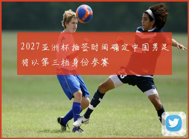 2027亚洲杯抽签时间确定中国男足将以第三档身份参赛